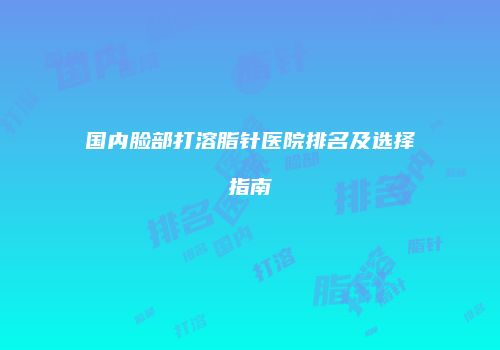 国内脸部打溶脂针医院排名及选择指南