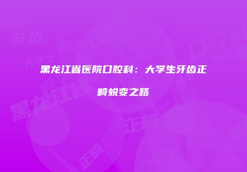 黑龙江省医院口腔科：大学生牙齿正畸蜕变之路