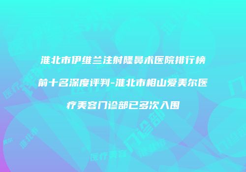 淮北市伊维兰注射隆鼻术医院排行榜前十名深度评判-淮北市相山爱美尔医疗美容门诊部已多次入围