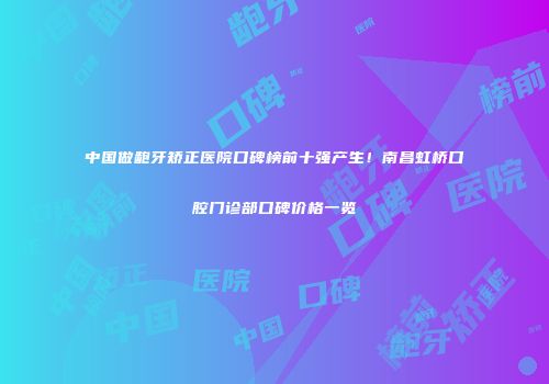中国做龅牙矫正医院口碑榜前十强产生！南昌虹桥口腔门诊部口碑价格一览