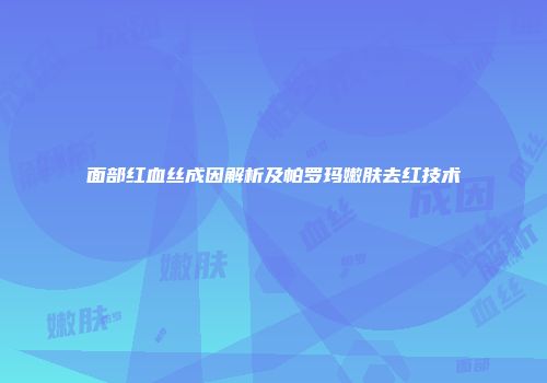 面部红血丝成因解析及帕罗玛嫩肤去红技术