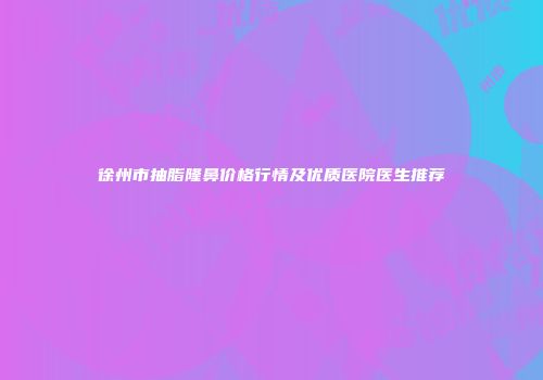 徐州市抽脂隆鼻价格行情及优质医院医生推荐