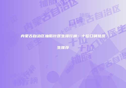 内蒙古自治区抽脂针医生排行榜：十位口碑佳医生推荐