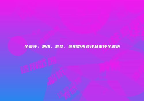 全瓷牙：费用、寿命、适用范围及注意事项全解析