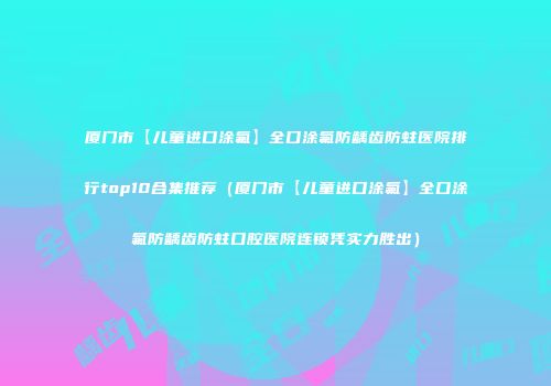 厦门市【儿童进口涂氟】全口涂氟防龋齿防蛀医院排行top10合集推荐（厦门市【儿童进口涂氟】全口涂氟防龋齿防蛀口腔医院连锁凭实力胜出）