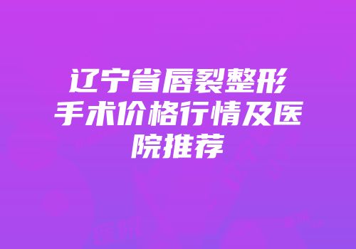 辽宁省唇裂整形手术价格行情及医院推荐