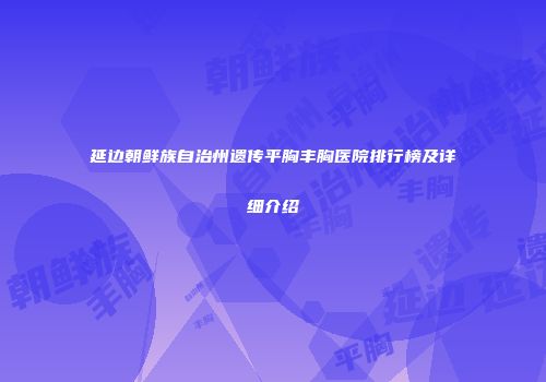 延边朝鲜族自治州遗传平胸丰胸医院排行榜及详细介绍