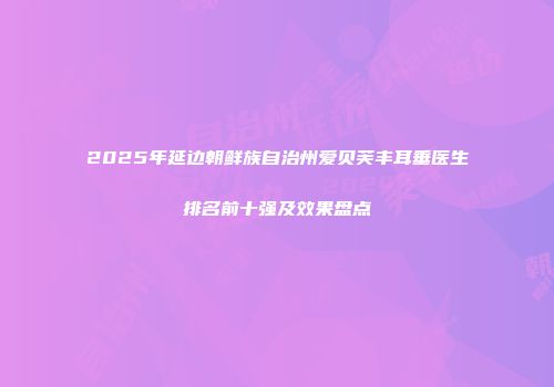 2025年延边朝鲜族自治州爱贝芙丰耳垂医生排名前十强及效果盘点