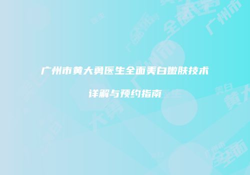 广州市黄大勇医生全面美白嫩肤技术详解与预约指南