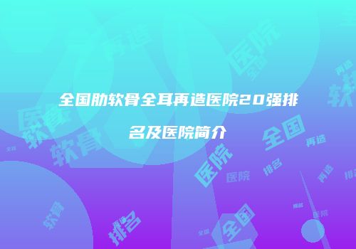 全国肋软骨全耳再造医院20强排名及医院简介