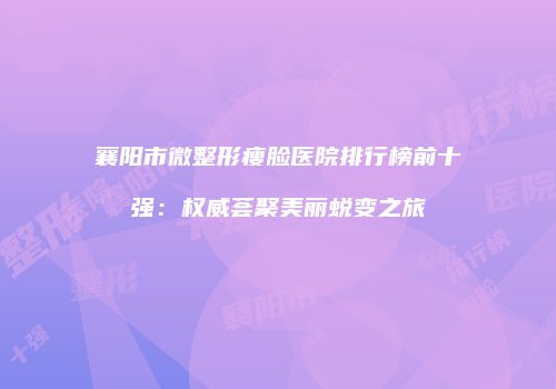 襄阳市微整形瘦脸医院排行榜前十强：权威荟聚美丽蜕变之旅