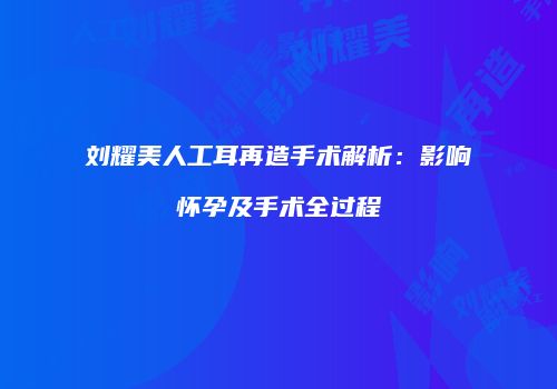 刘耀美人工耳再造手术解析：影响怀孕及手术全过程