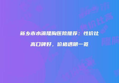 新乡市水滴隆胸医院推荐：性价比高口碑好，价格透明一览