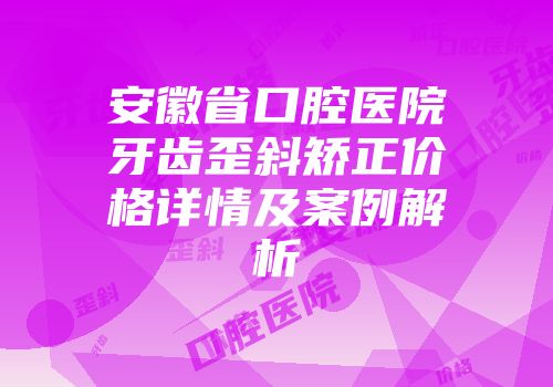 安徽省口腔医院牙齿歪斜矫正价格详情及案例解析