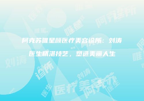 阿克苏唯星颜医疗美容诊所：刘涛医生精湛技艺，塑造美丽人生