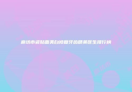 廊坊市瓷贴面美白修复牙齿精英医生排行榜