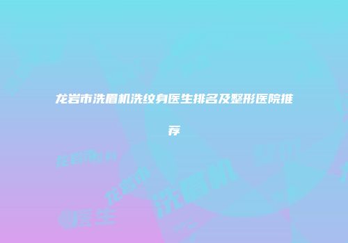 龙岩市洗眉机洗纹身医生排名及整形医院推荐