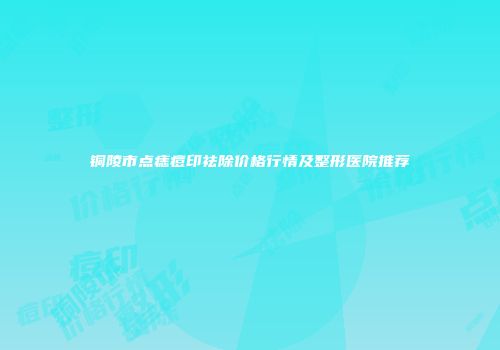 铜陵市点痣痘印祛除价格行情及整形医院推荐