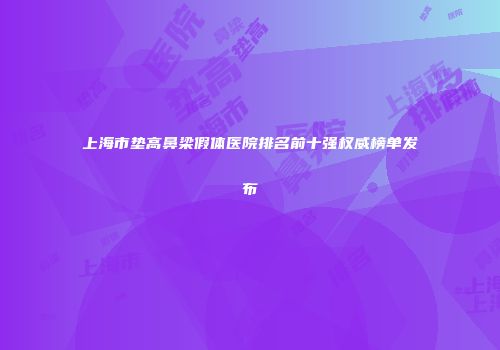 上海市垫高鼻梁假体医院排名前十强权威榜单发布
