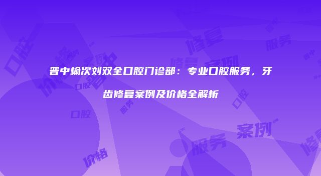 晋中榆次刘双全口腔门诊部：专业口腔服务，牙齿修复案例及价格全解析