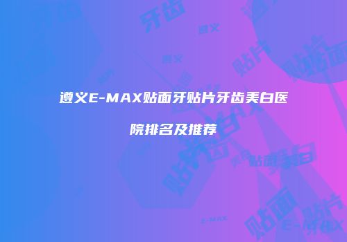 遵义E-MAX贴面牙贴片牙齿美白医院排名及推荐