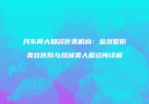 丹东两大知名医美机构：金澄整形美容医院与凤城美人屋诊所详解