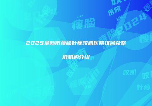 2025阜新市瘦脸针瘦咬肌医院排名及整形机构介绍