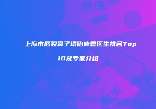 上海市唇裂鼻子塌陷修复医生排名Top10及专家介绍