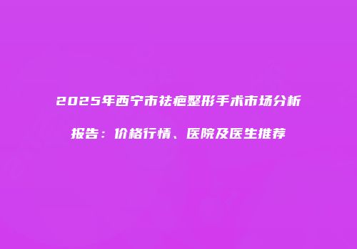 2025年西宁市祛疤整形手术市场分析报告：价格行情、医院及医生推荐