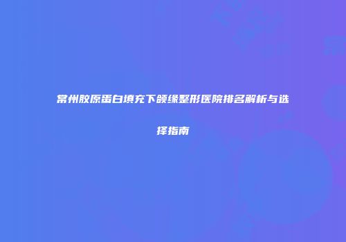 常州胶原蛋白填充下颌缘整形医院排名解析与选择指南