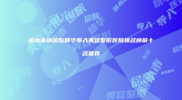 丽水市玻尿酸精华导入美容整形医院排名榜前十名推荐