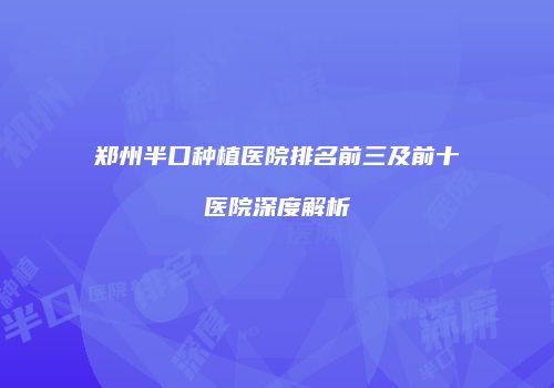 郑州半口种植医院排名前三及前十医院深度解析