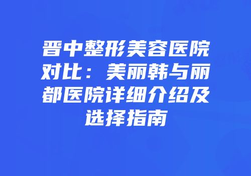 晋中整形美容医院对比：美丽韩与丽都医院详细介绍及选择指南