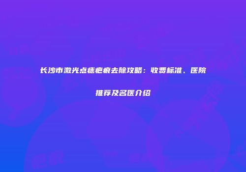 长沙市激光点痣疤痕去除攻略：收费标准、医院推荐及名医介绍