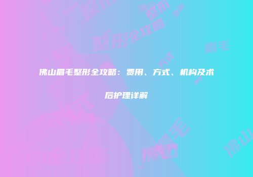 佛山眉毛整形全攻略：费用、方式、机构及术后护理详解