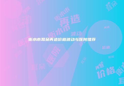 衡水市耳朵再造价格波动与医院推荐