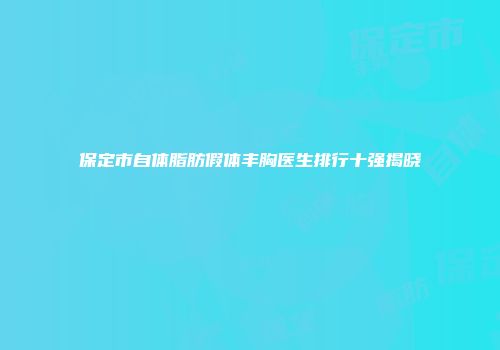保定市自体脂肪假体丰胸医生排行十强揭晓