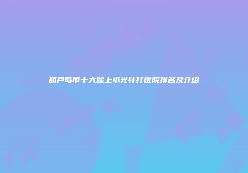 葫芦岛市十大脸上水光针打医院排名及介绍