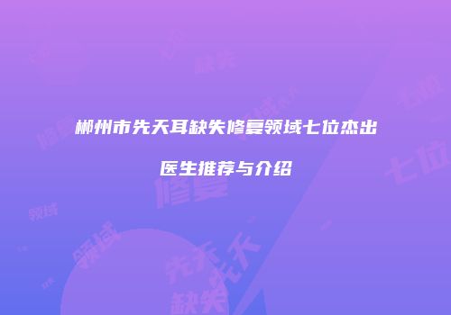 郴州市先天耳缺失修复领域七位杰出医生推荐与介绍
