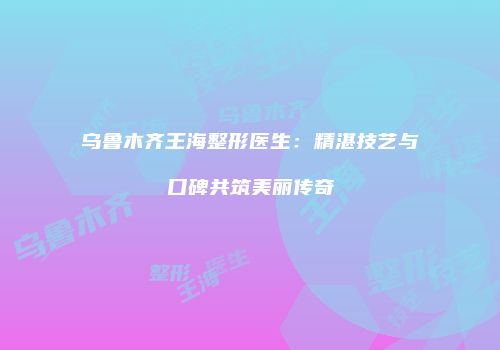 乌鲁木齐王海整形医生：精湛技艺与口碑共筑美丽传奇