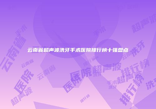 云南省超声波洗牙手术医院排行榜十强盘点