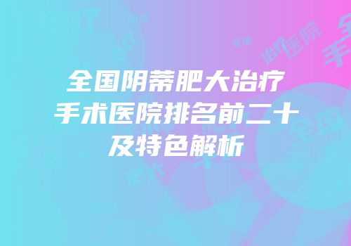 全国阴蒂肥大治疗手术医院排名前二十及特色解析