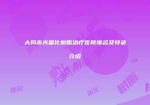 大同市光固化树脂治疗医院排名及特色介绍