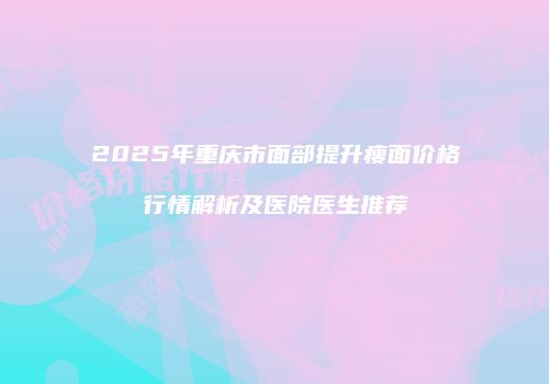 2025年重庆市面部提升瘦面价格行情解析及医院医生推荐