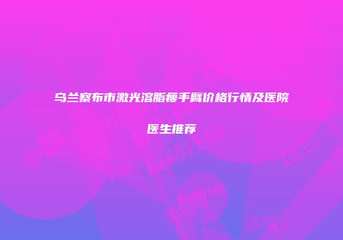 乌兰察布市激光溶脂瘦手臂价格行情及医院医生推荐
