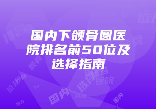 国内下颌骨圆医院排名前50位及选择指南