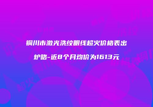 铜川市激光洗纹眼线超火价格表出炉咯-近8个月均价为1613元