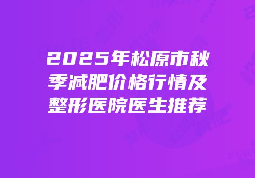 2025年松原市秋季减肥价格行情及整形医院医生推荐