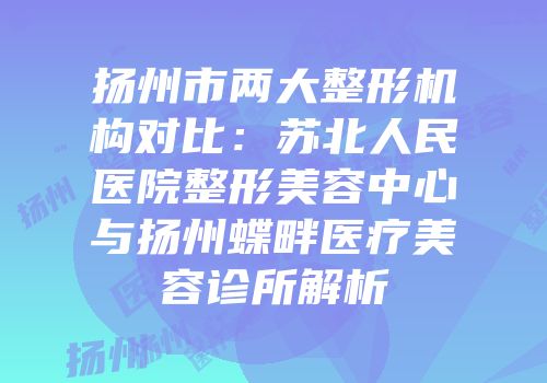 扬州市两大整形机构对比：苏北人民医院整形美容中心与扬州蝶畔医疗美容诊所解析