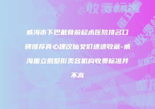 威海市下巴截骨前移术医院排名口碑推荐真心建议仙女们速速收藏-威海董立鹏整形美容机构收费标准并不高
